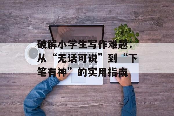 破解小学生写作难题:从“无话可说”到“下笔有神”的实用指南-第1张图片- 破解小学生写作难题:从“无话可说”到“下笔有神”的实用指南-第1张图片-
