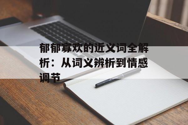 郁郁寡欢的近义词全解析:从词义辨析到情感调节-第1张图片- 郁郁寡欢的近义词全解析:从词义辨析到情感调节-第1张图片-
