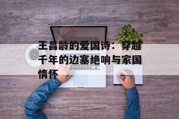 王昌龄的爱国诗:穿越千年的边塞绝响与家国情怀-第1张图片- 王昌龄的爱国诗:穿越千年的边塞绝响与家国情怀-第1张图片-