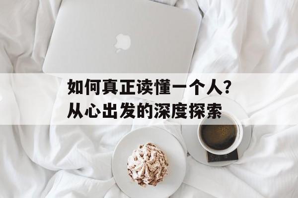 如何真正读懂一个人？从心出发的深度探索-第1张图片-
