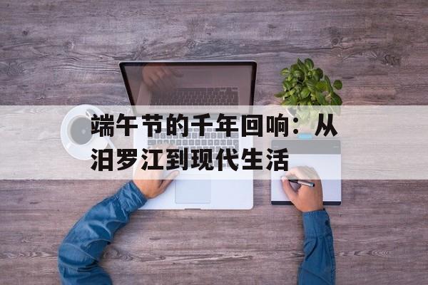 端午节的千年回响:从汨罗江到现代生活-第1张图片- 端午节的千年回响:从汨罗江到现代生活-第1张图片-