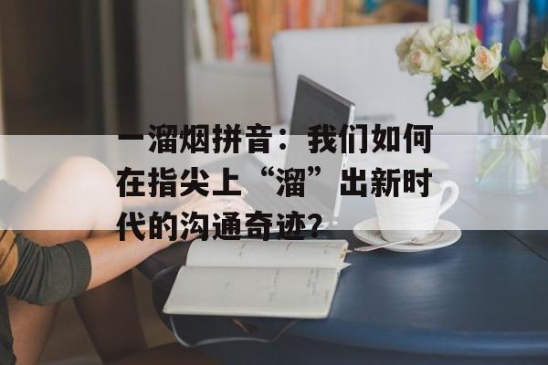 一溜烟拼音:我们如何在指尖上“溜”出新时代的沟通奇迹?-第1张图片- 一溜烟拼音:我们如何在指尖上“溜”出新时代的沟通奇迹?-第1张图片-
