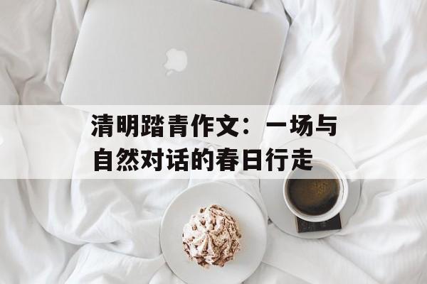 清明踏青作文：一场与自然对话的春日行走-第1张图片-