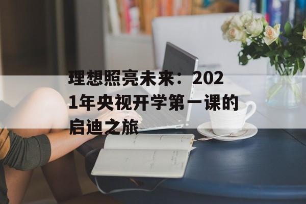 理想照亮未来:2021年央视开学第一课的启迪之旅-第1张图片- 理想照亮未来:2021年央视开学第一课的启迪之旅-第1张图片-
