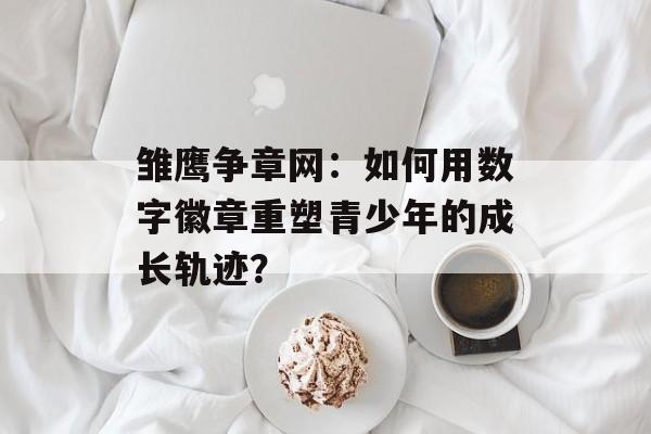 雏鹰争章网:如何用数字徽章重塑青少年的成长轨迹?-第1张图片- 雏鹰争章网:如何用数字徽章重塑青少年的成长轨迹?-第1张图片-