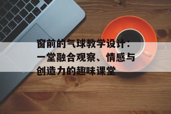 窗前的气球教学设计：一堂融合观察、情感与创造力的趣味课堂-第1张图片-