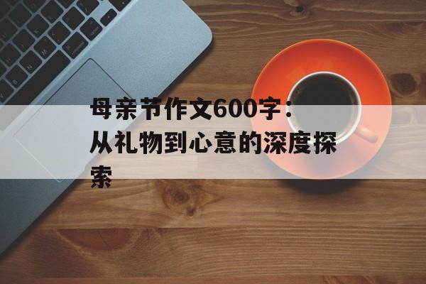 母亲节作文600字:从礼物到心意的深度探索-第1张图片- 母亲节作文600字:从礼物到心意的深度探索-第1张图片-